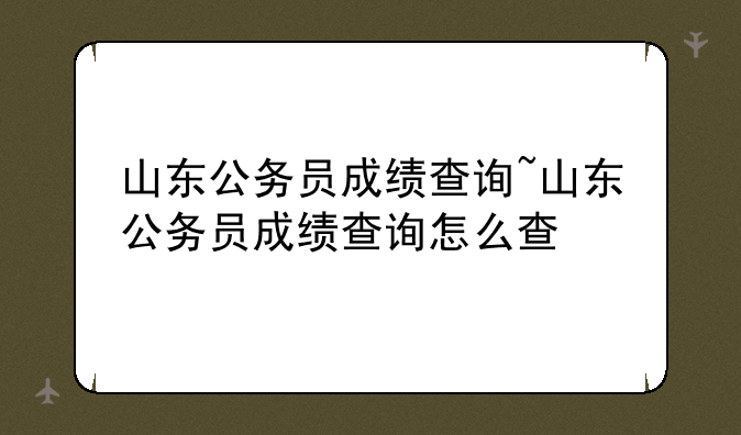山东公务员成绩查询~山东公务员成绩查询怎么查