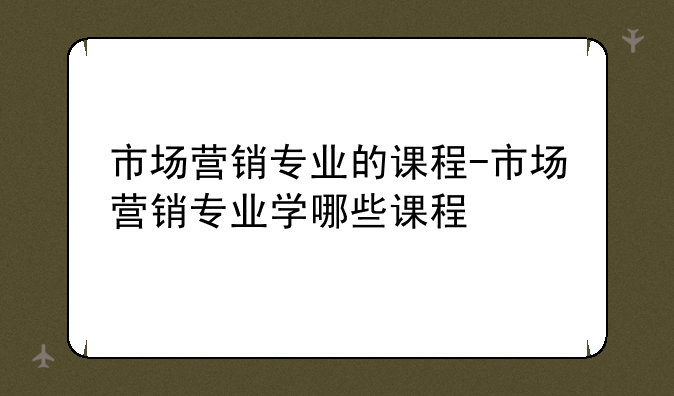 市场营销专业的课程-市场营销专业学哪些课程