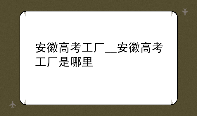 安徽高考工厂__安徽高考工厂是哪里