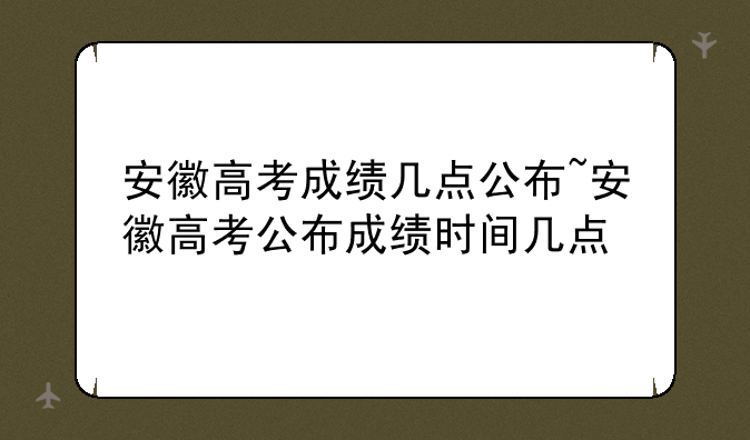 安徽高考成绩几点公布~安徽高考公布成绩时间几点
