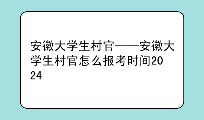 安徽大学生村官——安徽大学生村官怎么报考时间2024