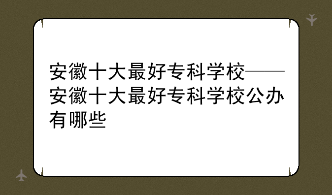 安徽十大最好专科学校——安徽十大最好专科学校公办有哪些