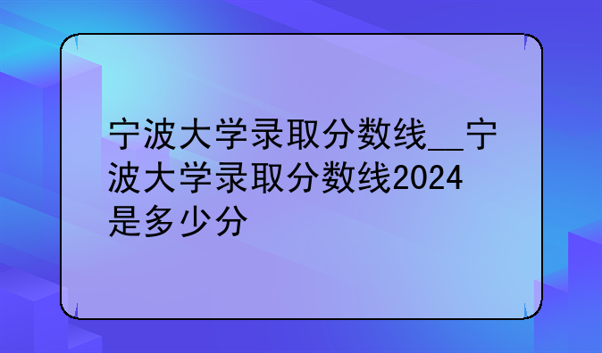宁波大学录取分数线__宁波大学录取分数线2024是多少分