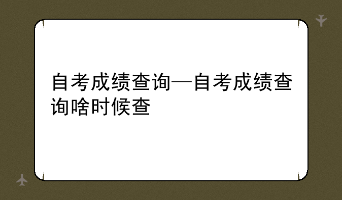 自考成绩查询—自考成绩查询啥时候查