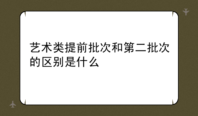 艺术类提前批次和第二批次的区别是什么