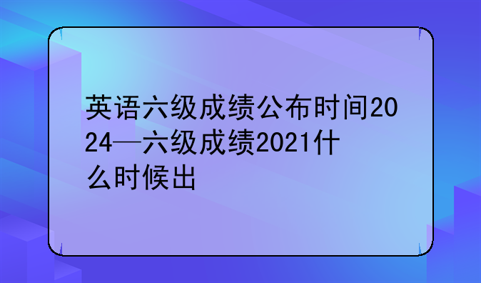 英语六级成绩公布时间2024—六级成绩2021什么时候出
