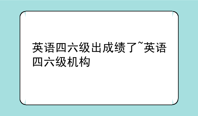 英语四六级出成绩了~英语四六级机构