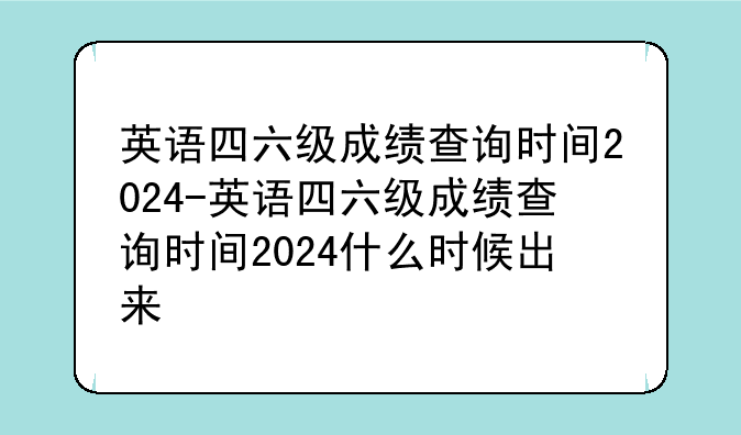 英语四六级成绩查询时间2024-英语四六级成绩查询时间2024什么时候出来