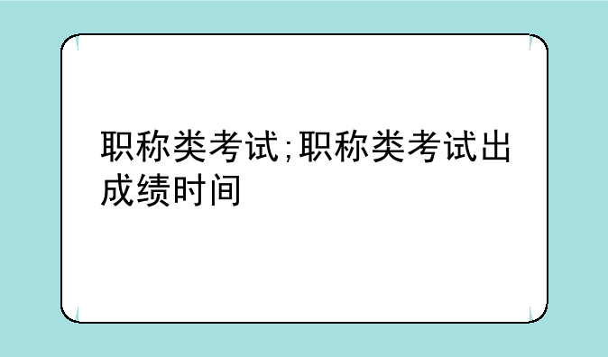 职称类考试;职称类考试出成绩时间