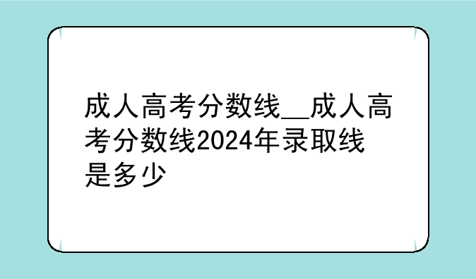成人高考分数线__成人高考分数线2024年录取线是多少