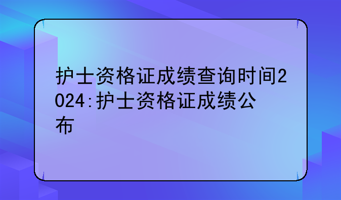 护士资格证成绩查询时间2024:护士资格证成绩公布