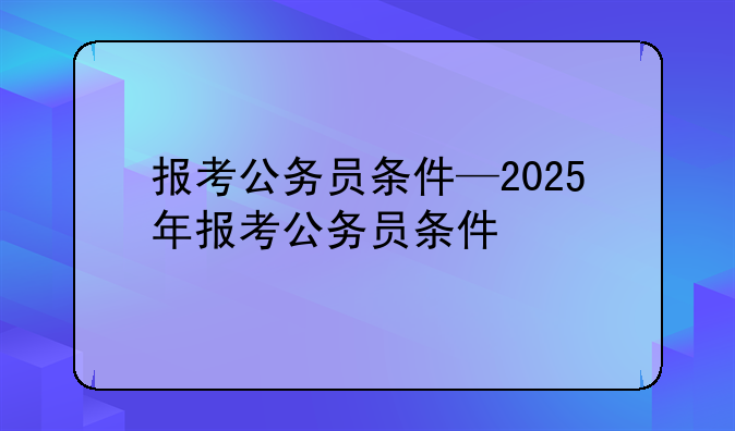 报考公务员条件—2025年报考公务员条件