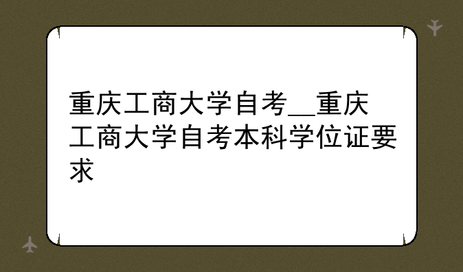 重庆工商大学自考__重庆工商大学自考本科学位证要求