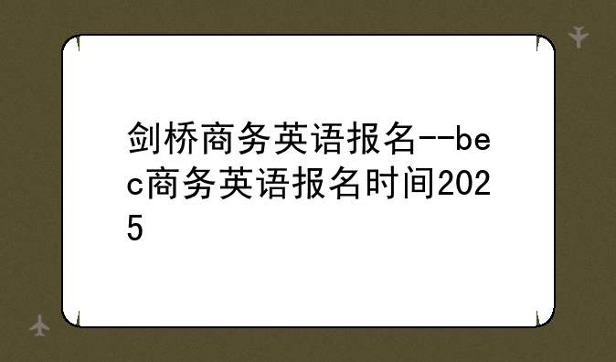 剑桥商务英语报名--bec商务英语报名时间2025