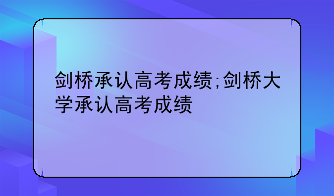 剑桥承认高考成绩;剑桥大学承认高考成绩