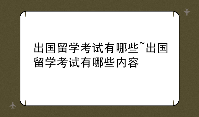 出国留学考试有哪些~出国留学考试有哪些内容