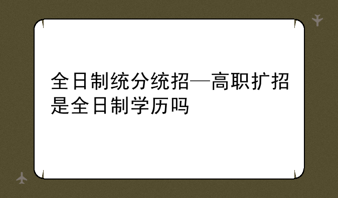 全日制统分统招—高职扩招是全日制学历吗