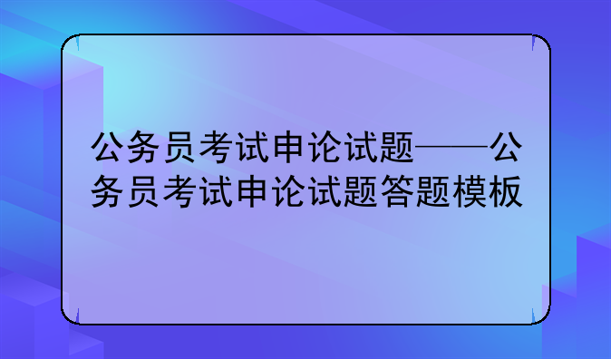 公务员考试申论试题——公务员考试申论试题答题模板