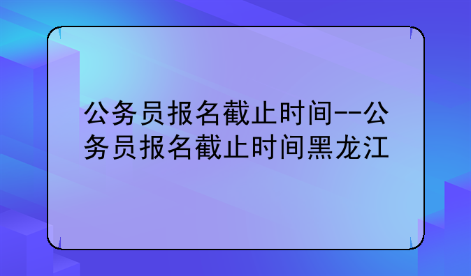 公务员报名截止时间--公务员报名截止时间黑龙江