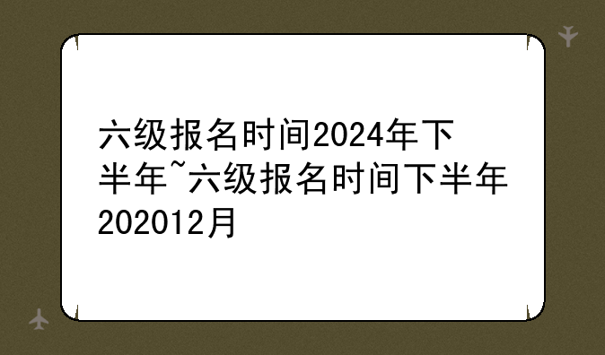六级报名时间2024年下半年~六级报名时间下半年202012月