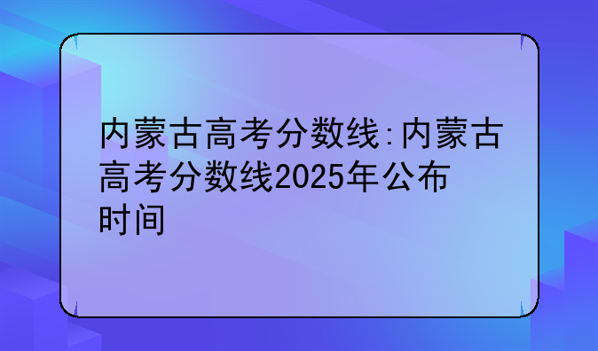 内蒙古高考分数线:内蒙古高考分数线2025年公布时间