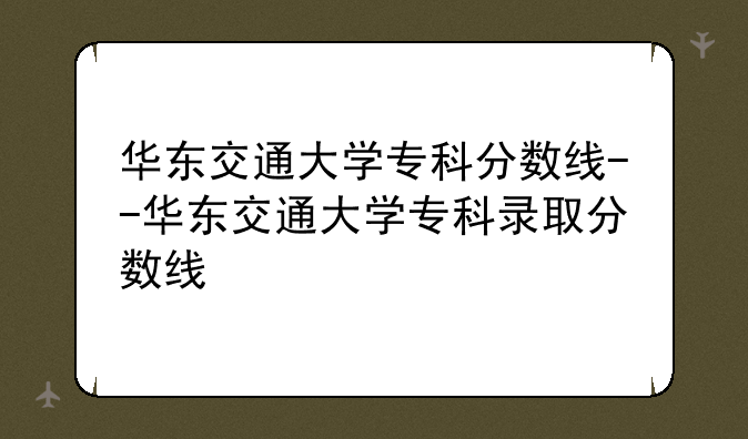 华东交通大学专科分数线--华东交通大学专科录取分数线