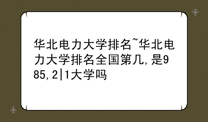 华北电力大学排名~华北电力大学排名全国第几,是985,2|1大学吗