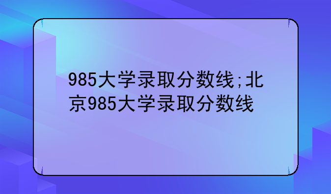 985大学录取分数线;北京985大学录取分数线